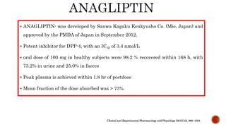  ANAGLIPTIN- was developed by Sanwa Kagaku Kenkyusho Co. (Mie, Japan) and
approved by the PMDA of Japan in September 2012.
 Potent inhibitor for DPP-4, with an IC50 of 3.4 nmol/L
 oral dose of 100 mg in healthy subjects were 98.2 % recovered within 168 h, with
73.2% in urine and 25.0% in faeces
 Peak plasma is achieved within 1.8 hr of postdose
 Mean fraction of the dose absorbed was > 73%.
Clinical and Experimental Pharmacology and Physiology (2015) 42, 999–1024
 