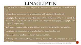  LINAGLIPTIN – Develop by Tradjenta & Trajenta;was approved by the FDA in May
2011
 It is used as a monotherapy or in combination with metformin (Jenadueto).
 Linagliptin has greater potency than other DPP-4 inhibitors (IC50 = ~1 nmol/L for
linagliptin vs 19, 62, 50 and 24 nmol/L for sitagliptin, vildagliptin, saxagliptin and
alogliptin, respectively)
 peak plasma concentrations of linagliptin occurred at approximately 1.5 h postdose.
 Linagliptin shows modest oral bioavailability, but is rapidly absorbed.
 The absolute bioavailability of linagliptin is around 30%.
 Following oral administration, the majority (about 90%) of linagliptin is excreted
unchanged.
Clinical and Experimental Pharmacology and Physiology (2015) 42, 999–1024
 