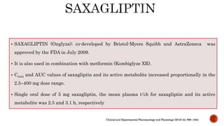  SAXAGLIPTIN (Onglyza); co-developed by Bristol-Myers Squibb and AstraZeneca was
approved by the FDA in July 2009.
 It is also used in combination with metformin (Kombiglyze XR).
 Cmax and AUC values of saxagliptin and its active metabolite increased proportionally in the
2.5–400 mg dose range.
 Single oral dose of 5 mg saxagliptin, the mean plasma t½b for saxagliptin and its active
metabolite was 2.5 and 3.1 h, respectively
Clinical and Experimental Pharmacology and Physiology (2015) 42, 999–1024
 