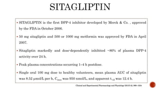  SITAGLIPTIN is the first DPP-4 inhibitor developed by Merck & Co. , approved
by the FDA in October 2006.
 50 mg sitagliptin and 500 or 1000 mg metformin was approved by FDA in April
2007.
 Sitagliptin markedly and dose-dependently inhibited ~80% of plasma DPP-4
activity over 24 h.
 Peak plasma concentrations occurring 1–4 h postdose.
 Single oral 100 mg dose to healthy volunteers, mean plasma AUC of sitagliptin
was 8.52 µmol/L per h, Cmax was 950 nmol/L, and apparent t½ß was 12.4 h.
Clinical and Experimental Pharmacology and Physiology (2015) 42, 999–1024
 