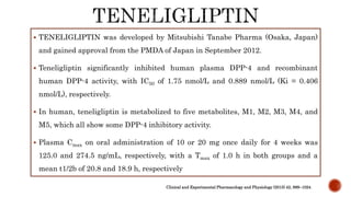  TENELIGLIPTIN was developed by Mitsubishi Tanabe Pharma (Osaka, Japan)
and gained approval from the PMDA of Japan in September 2012.
 Teneligliptin significantly inhibited human plasma DPP-4 and recombinant
human DPP-4 activity, with IC50 of 1.75 nmol/L and 0.889 nmol/L (Ki = 0.406
nmol/L), respectively.
 In human, teneligliptin is metabolized to five metabolites, M1, M2, M3, M4, and
M5, which all show some DPP-4 inhibitory activity.
 Plasma Cmax on oral administration of 10 or 20 mg once daily for 4 weeks was
125.0 and 274.5 ng/mL, respectively, with a Tmax of 1.0 h in both groups and a
mean t1/2b of 20.8 and 18.9 h, respectively
Clinical and Experimental Pharmacology and Physiology (2015) 42, 999–1024
 