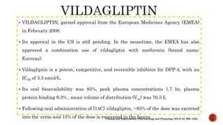  VILDAGLIPTIN, gained approval from the European Medicines Agency (EMEA)
in February 2008.
 Its approval in the US is still pending. In the meantime, the EMEA has also
approved a combination use of vildagliptin with metformin (brand name:
Eucreas).
 Vildagliptin is a potent, competitive, and reversible inhibitor for DPP-4, with an
IC50 of 3.5 nmol/L.
 Its oral bioavailability was 85%, peak plasma concentrations 1.7 hr, plasma
protein binding 9.3% , mean volume of distribution (Vss) was 70.5 L
 Following oral administration of [14C] vildagliptin, ~85% of the dose was excreted
into the urine and 15% of the dose is recovered in the faecesClinical and Experimental Pharmacology and Physiology (2015) 42, 999–1024
 