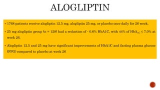  1768 patients receive alogliptin 12.5 mg, alogliptin 25 mg, or placebo once daily for 26 week.
 25 mg alogliptin group (n = 128) had a reduction of - 0.6% HbA1C, with 44% of HbA1C ≤ 7.0% at
week 26.
 Alogliptin 12.5 and 25 mg have significant improvements of HbA1C and fasting plasma glucose
(FPG) compared to placebo at week 26
 