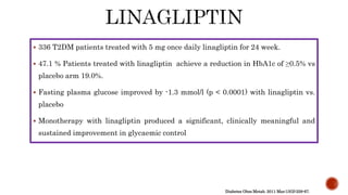  336 T2DM patients treated with 5 mg once daily linagliptin for 24 week.
 47.1 % Patients treated with linagliptin achieve a reduction in HbA1c of ≥0.5% vs
placebo arm 19.0%.
 Fasting plasma glucose improved by -1.3 mmol/l (p < 0.0001) with linagliptin vs.
placebo
 Monotherapy with linagliptin produced a significant, clinically meaningful and
sustained improvement in glycaemic control
Diabetes Obes Metab. 2011 Mar;13(3):258-67.
 