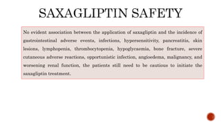 No evident association between the application of saxagliptin and the incidence of
gastrointestinal adverse events, infections, hypersensitivity, pancreatitis, skin
lesions, lymphopenia, thrombocytopenia, hypoglycaemia, bone fracture, severe
cutaneous adverse reactions, opportunistic infection, angioedema, malignancy, and
worsening renal function, the patients still need to be cautious to initiate the
saxagliptin treatment.
 