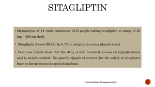  Metanalysis of 14 trials containing 3415 people taking sitagliptin at range of 25
mg – 200 mg daily.
 Sitagliptin lowers HBA1c by 0.7% in sitagliptin versus placebo trials.
 Cochrane review show that the drug is well tolerated, causes no hypoglycaemia
and is weight neutral. No specific signals of concern for the safety of sitagliptin
have so far arisen in the pooled database.
Clinical Medicine: Therapeutics 2009: 1
 