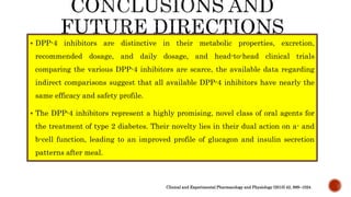  DPP-4 inhibitors are distinctive in their metabolic properties, excretion,
recommended dosage, and daily dosage, and head-to-head clinical trials
comparing the various DPP-4 inhibitors are scarce, the available data regarding
indirect comparisons suggest that all available DPP-4 inhibitors have nearly the
same efficacy and safety profile.
 The DPP-4 inhibitors represent a highly promising, novel class of oral agents for
the treatment of type 2 diabetes. Their novelty lies in their dual action on a- and
b-cell function, leading to an improved profile of glucagon and insulin secretion
patterns after meal.
Clinical and Experimental Pharmacology and Physiology (2015) 42, 999–1024
 
