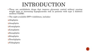  These are antidiabetic drugs that improve glycaemic control without causing
weight gain or increasing hypoglycaemic risk in patients with type 2 diabetes
mellitus (T2DM).
 The eight available DPP-4 inhibitors, includes:
Alogliptin
Anagliptin
Gemigliptin
Linagliptin
Saxagliptin
Sitagliptin
Teneligliptin
Vildagliptin
 
