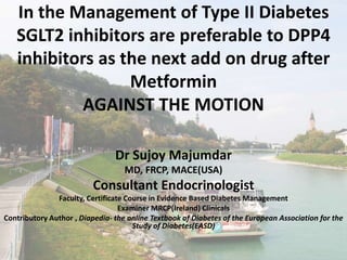 In the Management of Type II Diabetes
SGLT2 inhibitors are preferable to DPP4
inhibitors as the next add on drug after
Metformin
AGAINST THE MOTION
Dr Sujoy Majumdar
MD, FRCP, MACE(USA)
Consultant Endocrinologist
Faculty, Certificate Course in Evidence Based Diabetes Management
Examiner MRCP(Ireland) Clinicals
Contributory Author , Diapedia- the online Textbook of Diabetes of the European Association for the
Study of Diabetes(EASD)
 