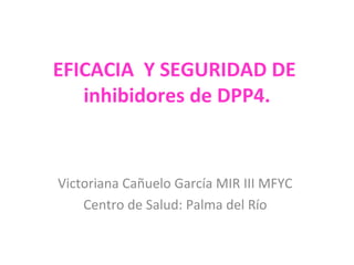 EFICACIA Y SEGURIDAD DE
inhibidores de DPP4.
Victoriana Cañuelo García MIR III MFYC
Centro de Salud: Palma del Río
 