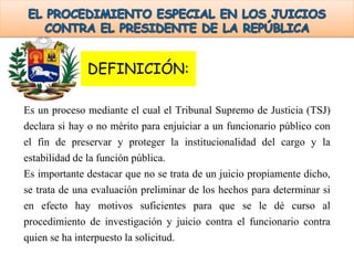 DEFINICIÓN:
Es un proceso mediante el cual el Tribunal Supremo de Justicia (TSJ)
declara si hay o no mérito para enjuiciar a un funcionario público con
el fin de preservar y proteger la institucionalidad del cargo y la
estabilidad de la función pública.
Es importante destacar que no se trata de un juicio propiamente dicho,
se trata de una evaluación preliminar de los hechos para determinar si
en efecto hay motivos suficientes para que se le dé curso al
procedimiento de investigación y juicio contra el funcionario contra
quien se ha interpuesto la solicitud.
 