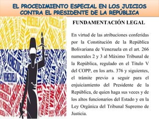 FUNDAMENTACIÓN LEGAL
En virtud de las atribuciones conferidas
por la Constitución de la República
Bolivariana de Venezuela en el art. 266
numerales 2 y 3 al Máximo Tribunal de
la República, regulado en el Título V
del COPP, en los arts. 376 y siguientes,
el trámite previo a seguir para el
enjuiciamiento del Presidente de la
República, de quien haga sus veces y de
los altos funcionarios del Estado y en la
Ley Orgánica del Tribunal Supremo de
Justicia.
 