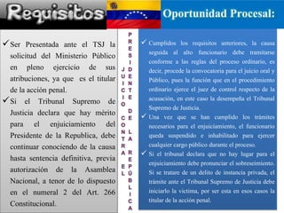  Cumplidos los requisitos anteriores, la causa
seguida al alto funcionario debe tramitarse
conforme a las reglas del proceso ordinario, es
decir, procede la convocatoria para el juicio oral y
Público, pues la función que en el procedimiento
ordinario ejerce el juez de control respecto de la
acusación, en este caso la desempeña el Tribunal
Supremo de Justicia.
 Una vez que se han cumplido los trámites
necesarios para el enjuiciamiento, el funcionario
queda suspendido e inhabilitado para ejercer
cualquier cargo público durante el proceso.
 Si el tribunal declara que no hay lugar para el
enjuiciamiento debe pronunciar el sobreseimiento.
Si se tratare de un delito de instancia privada, el
trámite ante el Tribunal Supremo de Justicia debe
iniciarlo la victima, por ser esta en esos casos la
titular de la acción penal.
Ser Presentada ante el TSJ la
solicitud del Ministerio Público
en pleno ejercicio de sus
atribuciones, ya que es el titular
de la acción penal.
Si el Tribunal Supremo de
Justicia declara que hay mérito
para el enjuiciamiento del
Presidente de la Republica, debe
continuar conociendo de la causa
hasta sentencia definitiva, previa
autorización de la Asamblea
Nacional, a tenor de lo dispuesto
en el numeral 2 del Art. 266
Constitucional.
Oportunidad Procesal:
 