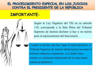 Según la Ley Orgánica del TSJ en su artículo
110, corresponde a la Sala Plena del Tribunal
Supremo de Justicia declarar si hay o no mérito
para el enjuiciamiento del funcionario.
Cuando se declare que hay lugar al enjuiciamiento, el
Tribunal Supremo de Justicia deberá pasar las actas al
tribunal ordinario competente, si el delito fuere
común, se continuará debatiendo de la causa hasta
sentencia definitiva.
IMPORTANTE:
 