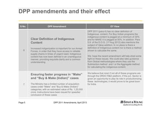 DPP 2011 Amendments, April 2013Page 5
DPP amendments and their effect
S No. DPP Amendment EY View
6
Clear Definition of Indigenous
Content
Increased indigenization is important for our Armed
Forces, in order that they have access to reliable
supply chains in times of urgent need. Indigenous
content has now been defined in an unambiguous
manner, providing requisite clarity and a common
understanding
DPP 2011 (para 4) has no clear definition of
Indigenous content. For Buy Indian programs the
indigenous content is pegged at a minimum of 30%
and for MAKE it is pegged at 50%. In addition Para
5.9 of the D.O.G. (1st Aug 2012) also mentions the
subject of Value addition. In no place is there a
definition of Indigenous content nor is there a method
shown to calculate the same.
We hope the recent amendment will help shed some
light on these issues. We could also take guidance
from Global methodologies where they use the
Subtraction method and / or the Aggregate method
for calculating the indigenous content.
7
Ensuring faster progress in “Make”
and “Buy & Make (Indian)” cases
The Ministry has a limited number of acquisition
cases under “Make” and “Buy & Make (Indian)”
categories, with an estimated value of Rs. 1,20,000
crore. Instructions have been issued for speedier
conclusion of these cases
We believe that most if not all of these programs are
through the DRDO R&D platform. If the pvt. Sector is
given an opportunity to play its role in productionizing
these technologies, it would prove to be great boon
for India.
 