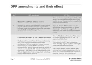 DPP 2011 Amendments, April 2013Page 7
DPP amendments and their effect
S No. DPP Amendment EY View
11
Resolution of Tax-related Issues
Resolution of deemed exports status for certain defence
projects and rationalization of tax and duty structures
impinging on the Indian defence industry has been taken
up by the MoD with the Ministry of Finance
This is a welcome step on the part of MoD and if
Ministry of Finance agrees for the same, it may
result in removal of tax anomalies on supplies by
indigenous manufacturers.
Hopefully, Ministry of Finance also work for
removing the differential treatment for private
players viz. a viz. PSUs for e.g. grant of
exemptions from duties on goods manufactured
in India.
12
Funds for MSMEs in the Defence Sector
The Defence Production Policy 2011 requires the setting-
up of a fund to provide necessary resources for
development of defence equipment. In order to ensure
regular supply of funds to MSMEs involved in
manufacturing of defence products, SIDBI has decided to
earmark an amount of Rs. 500 crore for providing loans,
and further, a fund of Rs. 50 crore for equity support out
of “India Opportunities Fund” managed by its subsidiary,
namely, SIDBI Venture Capital Ltd
Para 11 of the Defense Production Policy stated
the creation of a separate fund for SME’s to
support their R&D efforts.
This addition to the DPP with more precise
details should go to great lengths in widening the
indigenous defense industrial base.
One question remains though, whether other
public / private institutions are also permitted to
set-up such funds and if there could possible be
any offset credits for such investments?
 