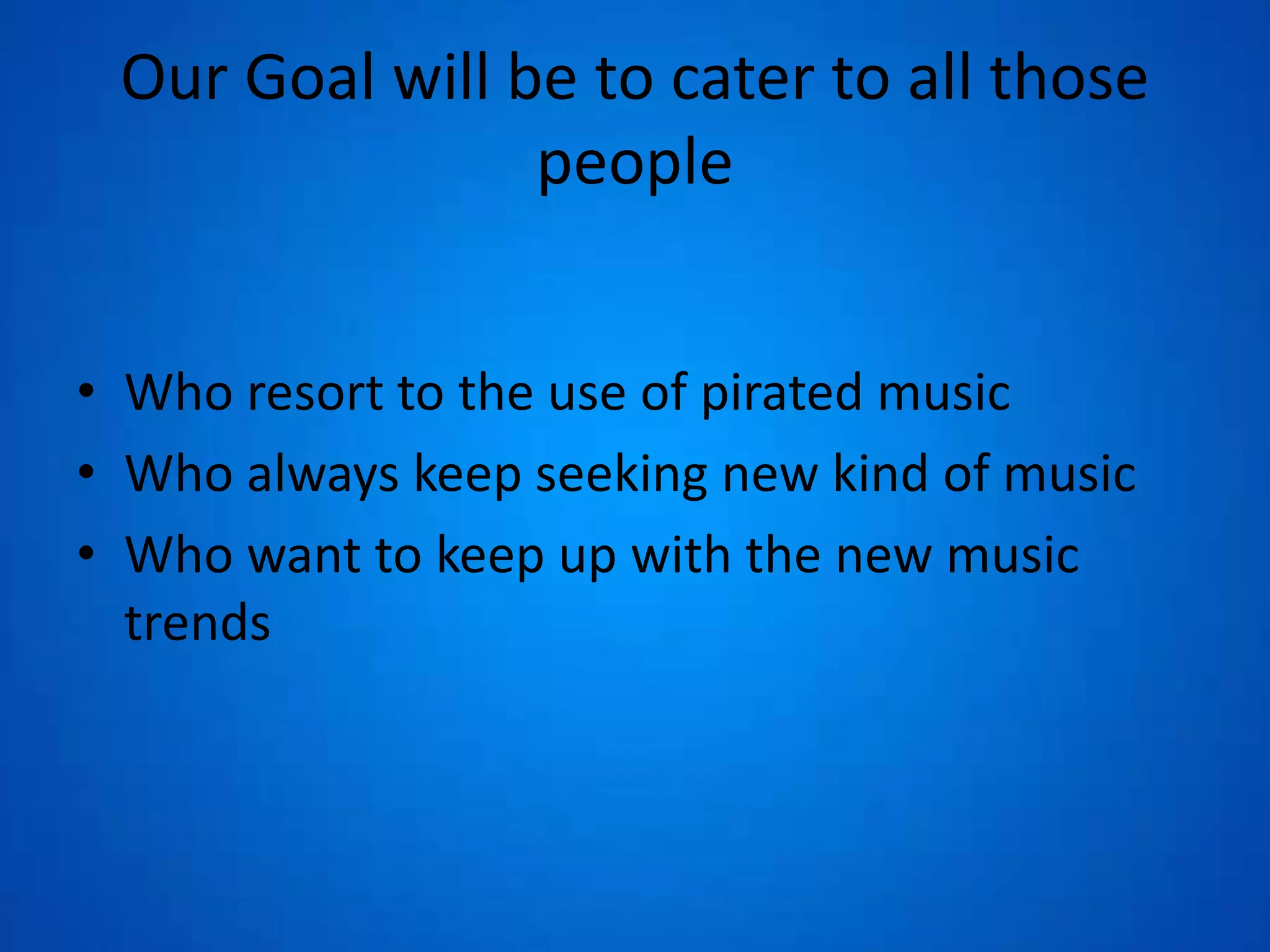 Our Goal will be to cater to all those
people
• Who resort to the use of pirated music
• Who always keep seeking new kind of music
• Who want to keep up with the new music
trends
 