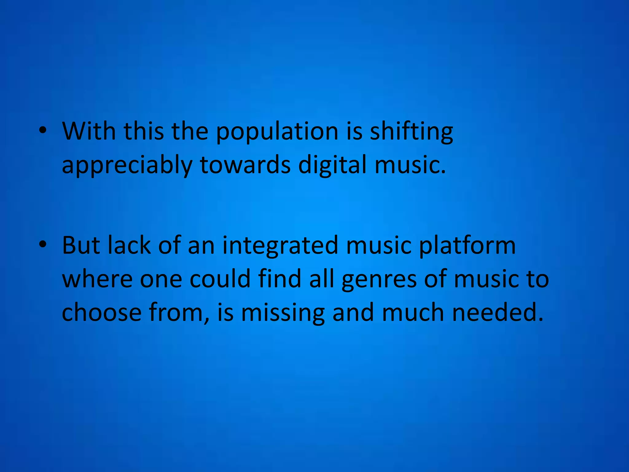 • With this the population is shifting
appreciably towards digital music.
• But lack of an integrated music platform
where one could find all genres of music to
choose from, is missing and much needed.
 