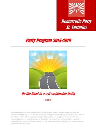 Party Program 2015-2019
On the Road to a self-sustainable Statia
04-02-15
No part of this publication may be copied or reproduced, without written permission from the
Democratic Party. Any use of this document provided by Democratic Party, is subject to the Terms of
Use. These Terms of Use are available by the DP Secretary and may be amended, modified or
replaced by other terms and conditions. Except for the rights of use and other rights expressly
granted herein, no other rights are granted to the User nor shall any obligation be implied requiring
the grant of further rights.
Democratic Party
St. Eustatius
 