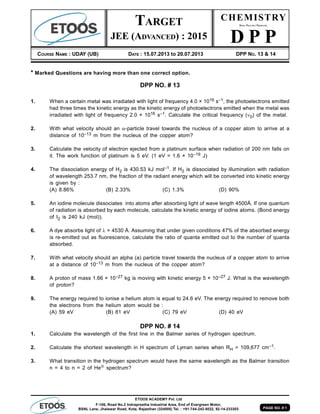 PAGE NO. # 1
ETOOS ACADEMY Pvt. Ltd
F-106, Road No.2 Indraprastha Industrial Area, End of Evergreen Motor,
BSNL Lane, Jhalawar Road, Kota, Rajasthan (324005) Tel. : +91-744-242-5022, 92-14-233303
CHEMISTRY
DAILY PRACTICE PROBLEMS
D P P
COURSE NAME : UDAY (UB) DATE : 15.07.2013 to 20.07.2013 DPP NO. 13 & 14
TARGET
JEE (ADVANCED) : 2015
* Marked Questions are having more than one correct option.
DPP NO. # 13
1. When a certain metal was irradiated with light of frequency 4.0 × 1016 s–1, the photoelectrons emitted
had three times the kinetic energy as the kinetic energy of photoelectrons emitted when the metal was
irradiated with light of frequency 2.0 × 1016 s–1. Calculate the critical frequency (0) of the metal.
2. With what velocity should an -particle travel towards the nucleus of a copper atom to arrive at a
distance of 10–13 m from the nucleus of the copper atom?
3. Calculate the velocity of electron ejected from a platinum surface when radiation of 200 nm falls on
it. The work function of platinum is 5 eV. (1 eV = 1.6 × 10–19 J)
4. The dissociation energy of H2 is 430.53 kJ mol–1. If H2 is dissociated by illumination with radiation
of wavelength 253.7 nm, the fraction of the radiant energy which will be converted into kinetic energy
is given by :
(A) 8.86% (B) 2.33% (C) 1.3% (D) 90%
5. An iodine molecule dissociates into atoms after absorbing light of wave length 4500Å. If one quantum
of radiation is absorbed by each molecule, calculate the kinetic energy of iodine atoms. (Bond energy
of I2 is 240 kJ (mol)).
6. A dye absorbs light of  = 4530 Å. Assuming that under given conditions 47% of the absorbed energy
is re-emitted out as fluorescence, calculate the ratio of quanta emitted out to the number of quanta
absorbed.
7. With what velocity should an alpha (a) particle travel towards the nucleus of a copper atom to arrive
at a distance of 10–13 m from the nucleus of the copper atom?
8. A proton of mass 1.66 × 10–27 kg is moving with kinetic energy 5 × 10–27 J. What is the wavelength
of proton?
9. The energy required to ionise a helium atom is equal to 24.6 eV. The energy required to remove both
the electrons from the helium atom would be :
(A) 59 eV (B) 81 eV (C) 79 eV (D) 40 eV
DPP NO. # 14
1. Calculate the wavelength of the first line in the Balmer series of hydrogen spectrum.
2. Calculate the shortest wavelength in H spectrum of Lyman series when RH = 109,677 cm–1.
3. What transition in the hydrogen spectrum would have the same wavelength as the Balmer transition
n = 4 to n = 2 of He spectrum?
 