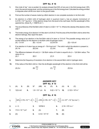 PAGE NO. # 2
ETOOS ACADEMY Pvt. Ltd
F-106, Road No.2 Indraprastha Industrial Area, End of Evergreen Motor,
BSNL Lane, Jhalawar Road, Kota, Rajasthan (324005) Tel. : +91-744-242-5022, 92-14-233303
DPP No. # 16
1. One mole of He
ions is excited. An analysis showed that 50% of ions are in the third energy level, 25%
are in the second energy level, and the remaining are in the first energy level. Calculate the energy emitted
in kilojoules when all the ions return to the ground state.
2. Find out the number of waves made by a Bohr electron in one complete revolution in its third orbit.
3. An electron in a Bohr orbit of hydrogen atom in quantum level n2
has an angular momentum of
4.2176 × 10–34
kg m2 s–1
. If this electron drops from this level to the next lower, find the wavelength of this
spectral line. (Given RH
= 109679 cm–1
)
4. The circumference of the first Bohr orbit in H atom is 3.322 × 10–10
m. What is the velocity of the electron of this
orbit ?
5. The kinetic energy of an electron in H like atom is 6.04 eV. Find the area of the third Bohr orbit to which this
electron belongs. Also report the atom.
6. The energy of an electron in the first Bohr orbit of H atom is 13.6 eV. The possible energy value (s) of
excited state(s) for the electron in the Bohr orbit of hydrogen is/are :
(A) – 3.4 eV (B) – 4.2 eV (C) 6.8 eV (D) + 6.8 eV
7. If an electron in H atom has an energy of – 78.4 kcal mol–1
. The orbit in which the electron is present is :
(A) 1st (B) 2nd (C) 3rd (D) 4th
8. The difference between nth and (n + 1)th Bohr radius of H atom is equal to its (n – 1)th Bohr radius. The
value of n is :
(A) 1 (B) 2 (C) 3 (D) 4
9. Determine the frequency of revolution of an electron in the second Bohr orbit in hydrogen atom.
10. If the radius of the Bohr orbit is r then the de Brogile wavelength of the electron in the third orbit will be
(A) 2r (B)
2 r
3

(C)
3 r
3

(D) 6r
ANSWER KEY
DPP No. # 15
1. (A) 2. (B) 3.* (AB) 4. (D) 5. (A) 6. (C)
7. 122.4 eV 8. 1.8 × 10–4
cm 9. 9.02 × 10–18
J 10. 2.133 × 106
m–1
DPP No. # 16
1.
18 18 23 3 11 1
50% 2.176 10 4 1 25% 2.176 10 4 1 6 10 10 (kJ mol )
9 4
   
        
                
        
2. n = 3 3. 18756 Å 4. 2.19 × 106
m s–1
5. 17.8 × 10–16
cm2
6. (A) 7. (B)
8. (D) 9. 8.18 × 1014
Hz
10. (B)
 