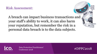 Data Protection Practitioners’
Conference 2018 #DPPC2018
Risk Assessment:
A breach can impact business transactions and
your staff's ability to work, it can also harm
your reputation, but remember the risk in a
personal data breach is to the data subjects.
 