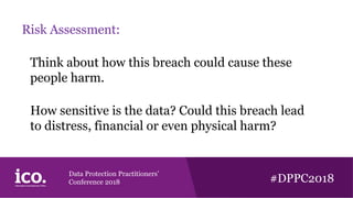 Data Protection Practitioners’
Conference 2018 #DPPC2018
Risk Assessment:
Think about how this breach could cause these
people harm.
How sensitive is the data? Could this breach lead
to distress, financial or even physical harm?
 