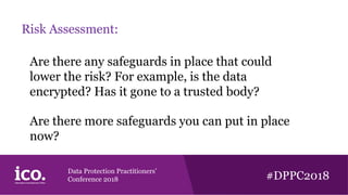 Data Protection Practitioners’
Conference 2018 #DPPC2018
Risk Assessment:
Are there any safeguards in place that could
lower the risk? For example, is the data
encrypted? Has it gone to a trusted body?
Are there more safeguards you can put in place
now?
 