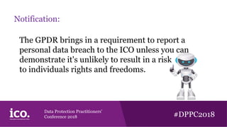 Data Protection Practitioners’
Conference 2018 #DPPC2018
Notification:
The GPDR brings in a requirement to report a
personal data breach to the ICO unless you can
demonstrate it's unlikely to result in a risk
to individuals rights and freedoms.
 