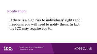 Data Protection Practitioners’
Conference 2018 #DPPC2018
Notification:
If there is a high risk to individuals’ rights and
freedoms you will need to notify them. In fact,
the ICO may require you to.
 