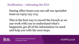 Data Protection Practitioners’
Conference 2018 #DPPC2018
Notification – informing the ICO:
During office hours you can call our specialist
team on 0303 123 1113.
This is the best way to record the breach as we
can work with you to understand what's
happened, get all of the information we need
and help you with the next steps.
 