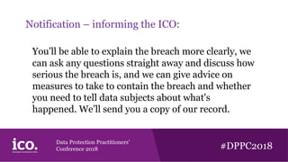 Data Protection Practitioners’
Conference 2018 #DPPC2018
Notification – informing the ICO:
You'll be able to explain the breach more clearly, we
can ask any questions straight away and discuss how
serious the breach is, and we can give advice on
measures to take to contain the breach and whether
you need to tell data subjects about what's
happened. We’ll send you a copy of our record.
 