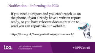 Data Protection Practitioners’
Conference 2018 #DPPC2018
Notification – informing the ICO:
If you need to report and you can't reach us on
the phone, if you already have a written report
ready, or you have relevant documentation to
send you can report via our website:
https://ico.org.uk/for-organisations/report-a-breach/
 