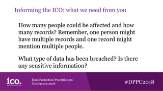 Data Protection Practitioners’
Conference 2018 #DPPC2018
Informing the ICO: what we need from you
How many people could be affected and how
many records? Remember, one person might
have multiple records and one record might
mention multiple people.
What type of data has been breached? Is there
any sensitive information?
 