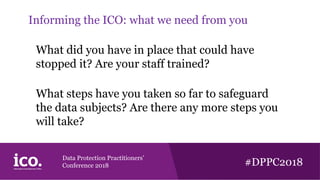Data Protection Practitioners’
Conference 2018 #DPPC2018
Informing the ICO: what we need from you
What did you have in place that could have
stopped it? Are your staff trained?
What steps have you taken so far to safeguard
the data subjects? Are there any more steps you
will take?
 