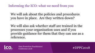 Data Protection Practitioners’
Conference 2018 #DPPC2018
Informing the ICO: what we need from you
We will ask about the policies and procedures
you have in place. Are they written down?
We will also ask whether staff are trained in the
processes your organisation uses and if you
provide guidance for them that they can use as a
reference.
 