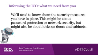 Data Protection Practitioners’
Conference 2018 #DPPC2018
Informing the ICO: what we need from you
We’ll need to know about the security measures
you have in place. This might be about
password protection or network security, but
might also be about locks on doors and cabinets.
 