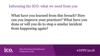 Data Protection Practitioners’
Conference 2018 #DPPC2018
Informing the ICO: what we need from you
What have you learned from this breach? How
can you improve your practices? What have you
done or will you do to stop a similar incident
from happening again?
 