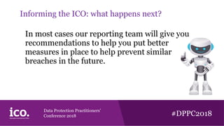 Data Protection Practitioners’
Conference 2018 #DPPC2018
Informing the ICO: what happens next?
In most cases our reporting team will give you
recommendations to help you put better
measures in place to help prevent similar
breaches in the future.
 