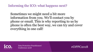 Data Protection Practitioners’
Conference 2018 #DPPC2018
Informing the ICO: what happens next?
Sometimes we might need a bit more
information from you. We’ll contact you by
phone or email. This is why reporting to us by
phone is often the best way, we can try and cover
everything in one call!
 
