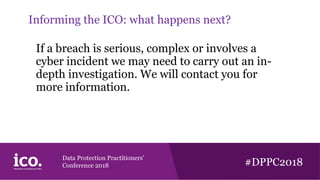 Data Protection Practitioners’
Conference 2018 #DPPC2018
Informing the ICO: what happens next?
If a breach is serious, complex or involves a
cyber incident we may need to carry out an in-
depth investigation. We will contact you for
more information.
 