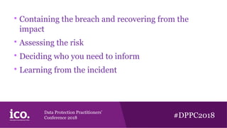 Data Protection Practitioners’
Conference 2018 #DPPC2018

Containing the breach and recovering from the
impact

Assessing the risk

Deciding who you need to inform

Learning from the incident
 