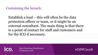 Data Protection Practitioners’
Conference 2018 #DPPC2018
Containing the breach:
Establish a lead – this will often be the data
protection officer or team, or it might be an
external consultant. The main thing is that there
is a point of contact for staff and customers and
for the ICO if necessary.
 