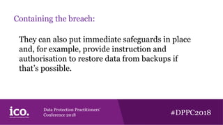 Data Protection Practitioners’
Conference 2018 #DPPC2018
Containing the breach:
They can also put immediate safeguards in place
and, for example, provide instruction and
authorisation to restore data from backups if
that’s possible.
 