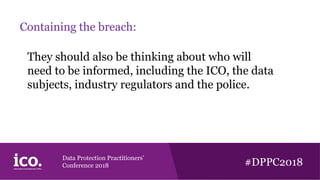 Data Protection Practitioners’
Conference 2018 #DPPC2018
Containing the breach:
They should also be thinking about who will
need to be informed, including the ICO, the data
subjects, industry regulators and the police.
 