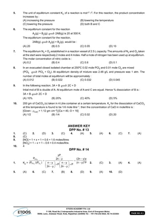 PAGE NO. # 3
ETOOS ACADEMY Pvt. Ltd
F-106, Road No.2 Indraprastha Industrial Area, End of Evergreen Motor,
BSNL Lane, Jhalawar Road, Kota, Rajasthan (324005) Tel. : +91-744-242-5022, 92-14-233303
5. The unit of equilibrium constant KC of a reaction is mol–2 2. For this reaction, the product concentration
increases by :
(A) increasing the pressure (B) lowering the temperature
(C) lowering the pressure (D) both B and C
6. The equilibrium constant for the reaction
A2(g) + B2(g) 2AB(g) is 20 at 500 K.
The equilibrium constant for the reaction,
2AB(g) AA2(g) + B2(g), would be :
(A) 20 (B) 0.5 (C) 0.05 (D) 10
7. The equilibrium N2 + O2 estabilished in a reaction vessel of 2.5 L capacity. The amounts of N2 and O2 taken
at the start were respectively 2 moles and 4 moles. Half a mole of nitrogen has been used up at equilibrium.
The molar concentration of nitric oxide is :
(A) 0.2 (B) 0.4 (C) 0.6 (D) 0.1
8. In an evacuated closed isolated chamber at 250ºC 0.02 mole PCl5 and 0.01 mole Cl2 are mixed
(PCl5 PCl3 + Cl2). At equilibrium density of mixture was 2.48 g/L and pressure was 1 atm. The
number of total moles at equilibrium will be approximately :
(A) 0.012 (B) 0.022 (C) 0.032 (D) 0.045
9. In the following reaction, 3A + B 2C + D
Intial mol of B is double of A. At equilibrium mole of A and C are equal. Hence % dissociation of B is :
3A + B 2C + D
(A) 10% (B) 20% (C) 40% (D) 5%
10. 200 gm of CaCO3 (s) taken in 4 Litre container at a certain temperature. Kc for the dissociation of CaCO3
at this temperature is found to be 1/4 mole litre–1, then the concentration of CaO in mole/litre is :
[Given : CaO = 1.12 gm cm–3] [Ca = 40, O = 16]
(A) 1/2 (B) 1/4 (C) 0.02 (D) 20
ANSWER KEY
DPP No. # 13
1. (C) 2. (D) 3. (C) 4. (A) 5. (A) 6. (C) 7. (A)
8. (C)
9. [NO] = 1 + x = 1 + 0.6 = 1.6 moles/litres
[NO2] = 1 – x = 1 – 0.6 = 0.4 moles/litre.
10. 4
DPP No. # 14
1. Kp =
5
3 2
PCl
2
PCl Cl
yP
P (2n y)y2n y
(P )(P ) (n y) Pn y n y
P P
2n y 2n y

 
    
    
    
2. (C) 3. (A) 4. (A)
5. (A) 6. (C) 7. (B) 8. (D) 9. (A) 10. (D)
 