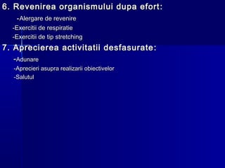 6. Revenirea organismului dupa efort6. Revenirea organismului dupa efort ::
--Alergare de revenireAlergare de revenire
-Exercitii de respiratie-Exercitii de respiratie
-Exercitii de tip stretching-Exercitii de tip stretching
7.7. Aprecierea activitatii desfasurateAprecierea activitatii desfasurate ::
--AdunareAdunare
-Aprecieri asupra realizarii obiectivelor-Aprecieri asupra realizarii obiectivelor
-Salutul-Salutul
 
