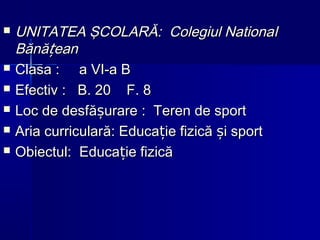  UNITATEA ŞCOLARĂ: Colegiul NationaUNITATEA ŞCOLARĂ: Colegiul Nationall
Bănă eanțBănă eanț
 ClasaClasa : a VI-a B: a VI-a B
 EfectivEfectiv : B. 20 F. 8: B. 20 F. 8
 Loc de desfLoc de desfă urareșă urareș :: TerenTeren de sportde sport
 Aria curricularAria curricularăă: Educa: Educa ie fizică i sportț șie fizică i sportț ș
 Obiectul:Obiectul: EducaEduca ie fizicăție fizicăț
 
