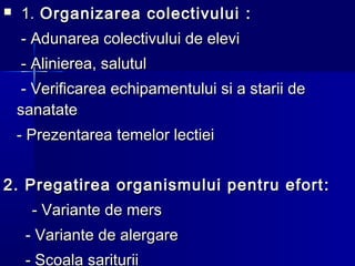  1.1. Organizarea colectivuluiOrganizarea colectivului ::
-- Adunarea colectivului de eleviAdunarea colectivului de elevi
-- Alinierea, salutulAlinierea, salutul
-- Verificarea echipamentului si a starii deVerificarea echipamentului si a starii de
sanatatesanatate
-- PrezentareaPrezentarea temelor lectieitemelor lectiei
2.2. Pregatirea organismului pentru efortPregatirea organismului pentru efort ::
-- Variante de mersVariante de mers
-- Variante de alergareVariante de alergare
- Scoala sariturii
 