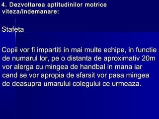 4.4. Dezvoltarea aptitudinilor motriceDezvoltarea aptitudinilor motrice
viteza/indemanareviteza/indemanare ::
StafetaStafeta
Copii vor fi impartiti in mai multe echipe, in functieCopii vor fi impartiti in mai multe echipe, in functie
de numarul lor, pe o distanta de aproximativ 20mde numarul lor, pe o distanta de aproximativ 20m
vor alerga cu mingea de handbal in mana iarvor alerga cu mingea de handbal in mana iar
cand se vor apropia de sfarsit vor pasa mingeacand se vor apropia de sfarsit vor pasa mingea
de deasupra umarului colegului ce urmeaza.de deasupra umarului colegului ce urmeaza.
 